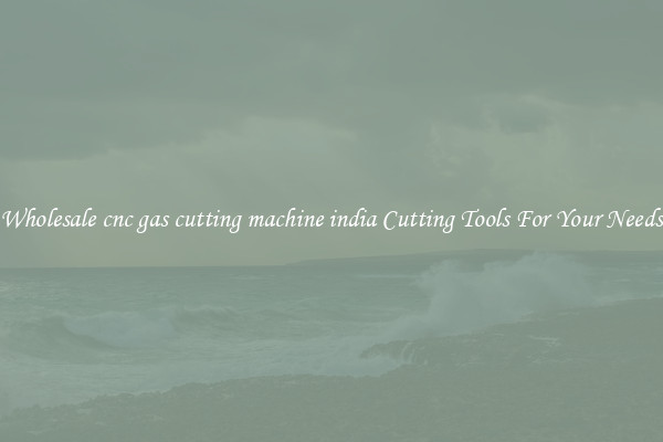 Wholesale cnc gas cutting machine india Cutting Tools For Your Needs