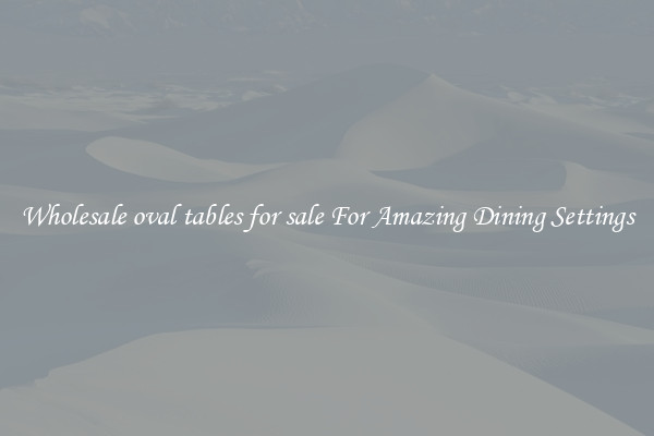 Wholesale oval tables for sale For Amazing Dining Settings