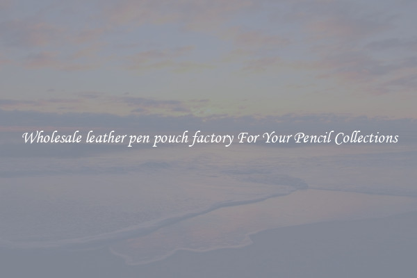 Wholesale leather pen pouch factory For Your Pencil Collections